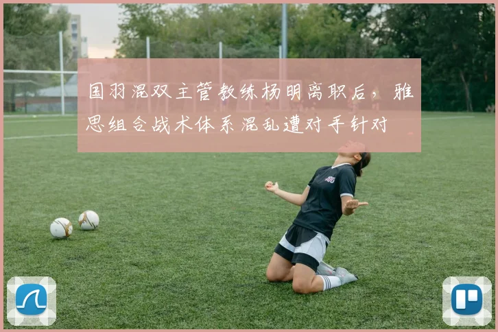 国羽混双主管教练杨明离职后，雅思组合战术体系混乱遭对手针对