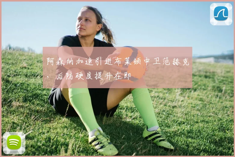 阿森纳加速引进布莱顿中卫范赫克，后防硬度提升在即