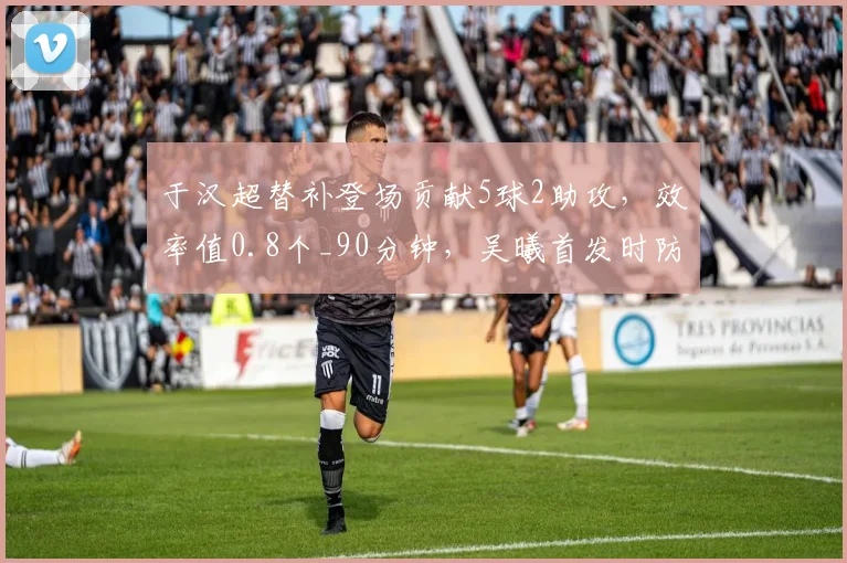 于汉超替补登场贡献5球2助攻，效率值0.8个_90分钟，吴曦首发时防守数据更优