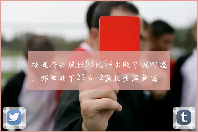 福建浔兴股份98比94击败宁波町渥，邹阳砍下22分12篮板生涯新高
