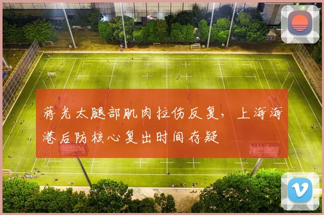 蒋光太腿部肌肉拉伤反复，上海海港后防核心复出时间存疑