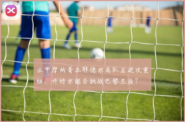 法甲摩纳哥本耶德尔离队后进攻重组，许特尔能否挑战巴黎王座？